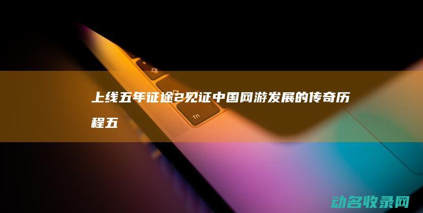 上线五年 征途2 见证中国网游发展的传奇历程 (五年征程什么意思)