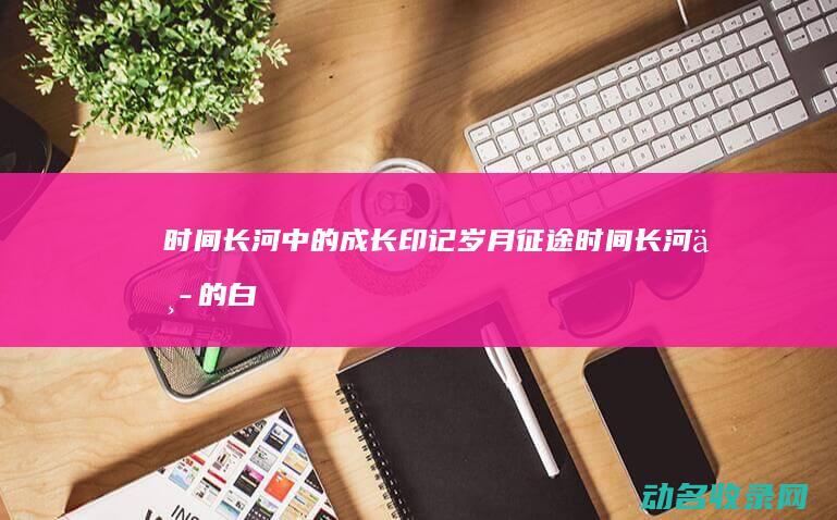 时间长河中的成长印记 岁月征途 (时间长河中的白衣女子是谁)