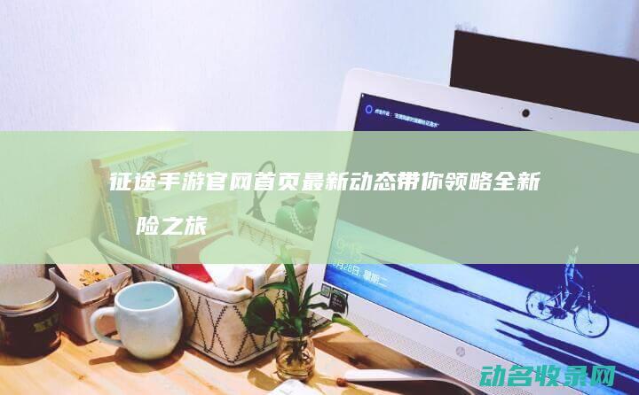征途手游官网首页最新动态 带你领略全新冒险之旅 (征途手游官网下载)