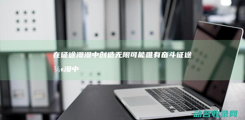 在征途漫漫中创造无限可能 唯有奋斗 (征途漫漫中有尽是啥意思)