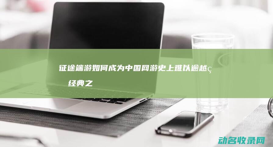 征途端游如何成为中国网游史上难以逾越的经典之作 穿越十年 (征途端游如何搬砖赚钱)