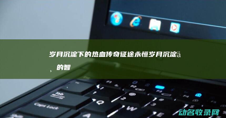 岁月沉淀下的热血传奇 征途永恒 (岁月沉淀下的智慧)