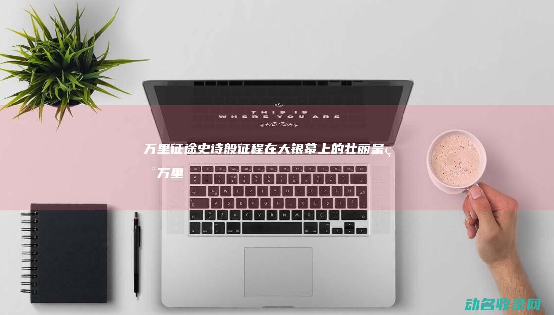 万里征途 史诗般征程在大银幕上的壮丽呈现 (万里征途史诗是谁写的)