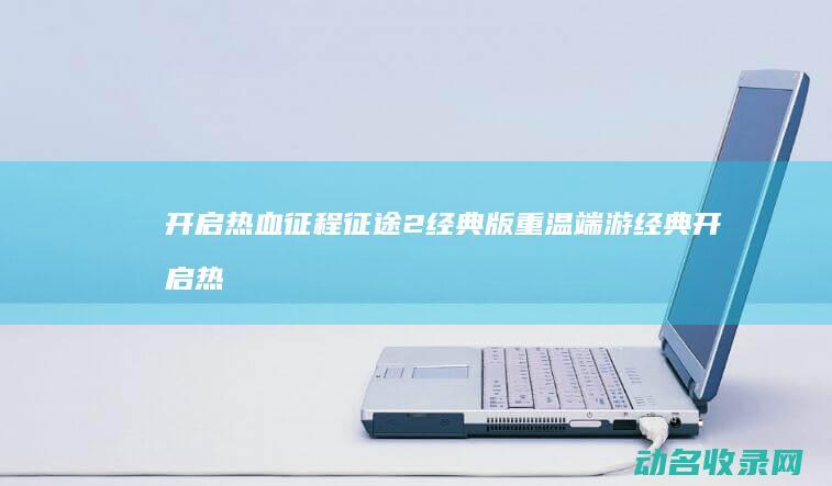 开启热血征程 征途2经典版 重温端游经典 (开启热血征程的句子)