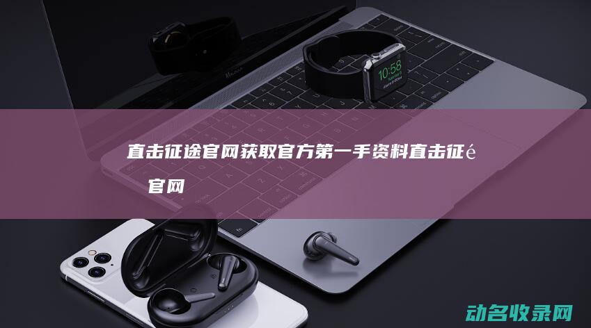 直击征途官网 获取官方第一手资料 (直击征途官网下载)
