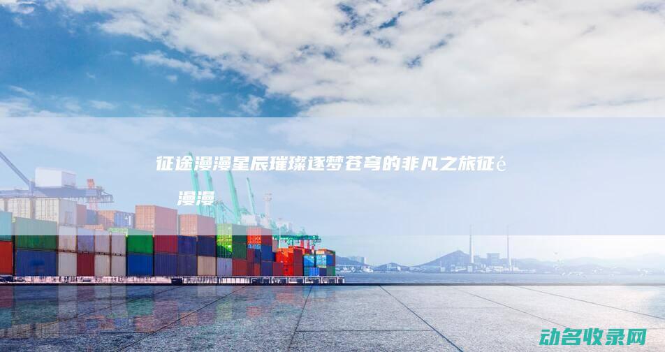 征途漫漫 星辰璀璨 逐梦苍穹的非凡之旅 (征途漫漫星辰大海)
