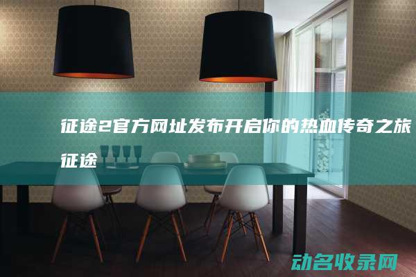 征途2官方网址发布 开启你的热血传奇之旅 (征途2官方网站)