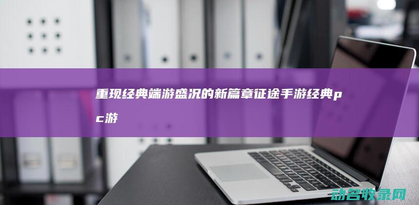重现经典端游盛况的新篇章 征途手游 (经典pc游戏重制版)
