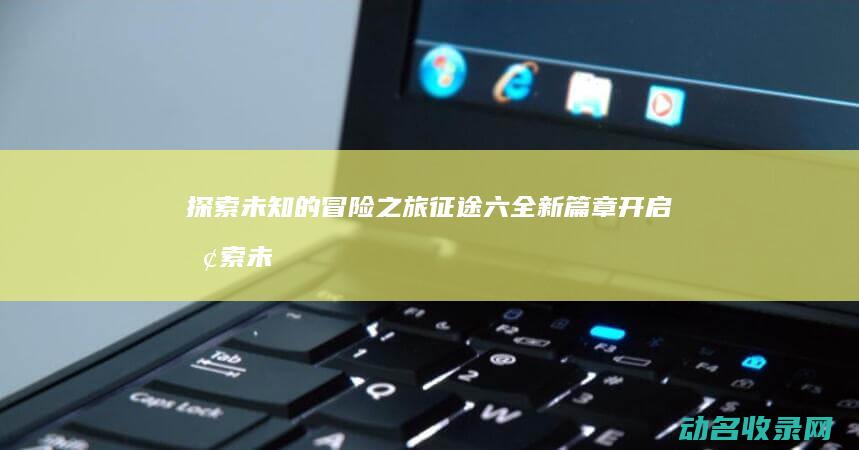 探索未知的冒险之旅 征途六 全新篇章开启 (探索未知的冒险)