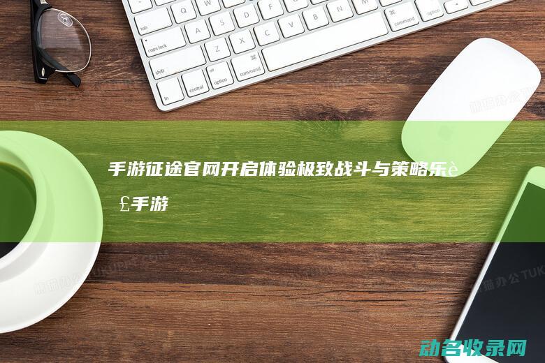 手游征途官网开启 体验极致战斗与策略乐趣 (手游征途官网下载)
