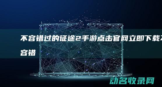 不容错过的征途2手游 点击官网立即下载 (不容错过的征婚文案)