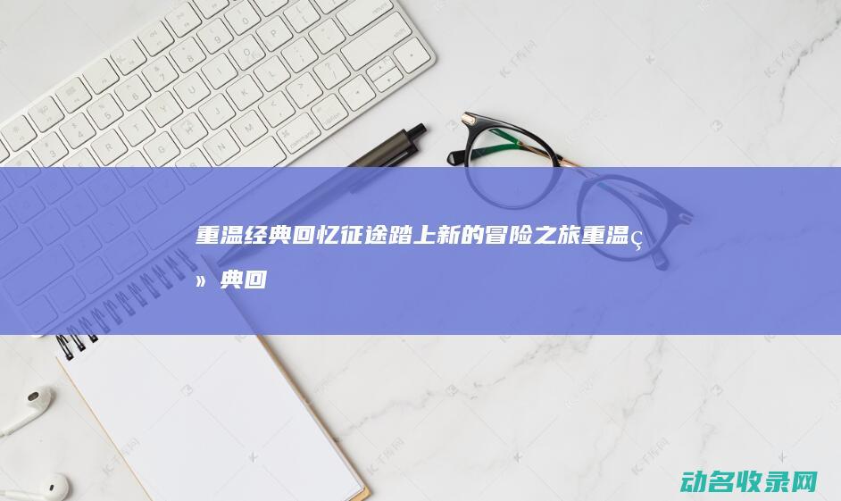重温经典回忆 征途 踏上新的冒险之旅 (重温经典回忆的句子)