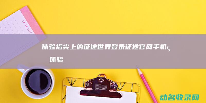 体验指尖上的征途世界 登录征途官网手机版 (体验指尖上的艺术)