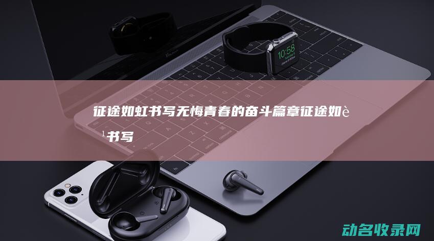 征途如虹 书写无悔青春的奋斗篇章 (征途如虹书写图片大全)