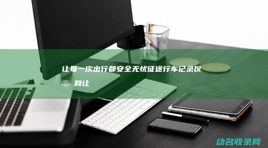 让每一次出行都安全无忧 征途行车记录仪官网 (让每一次出行都成为一种享受)