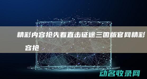 精彩内容抢先看 直击征途三国版官网 (精彩内容抢先阅读)
