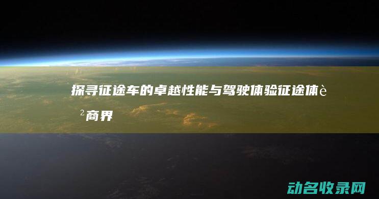 探寻征途车的卓越性能与驾驶体验 (征途体育商界精英自驾寻宝挑战赛)