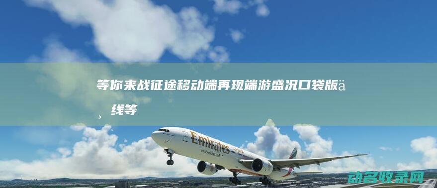 等你来战 征途 移动端再现端游盛况 口袋版上线 (等你来战app)