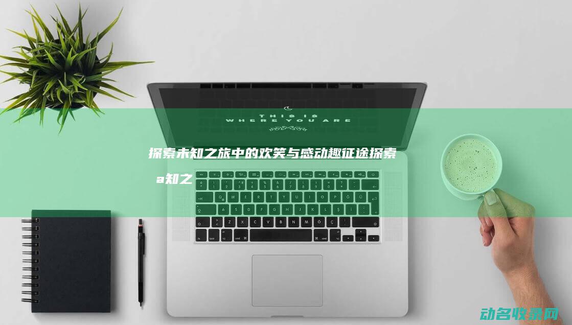 探索未知之旅中的欢笑与感动 趣征途 (探索未知之旅作文)