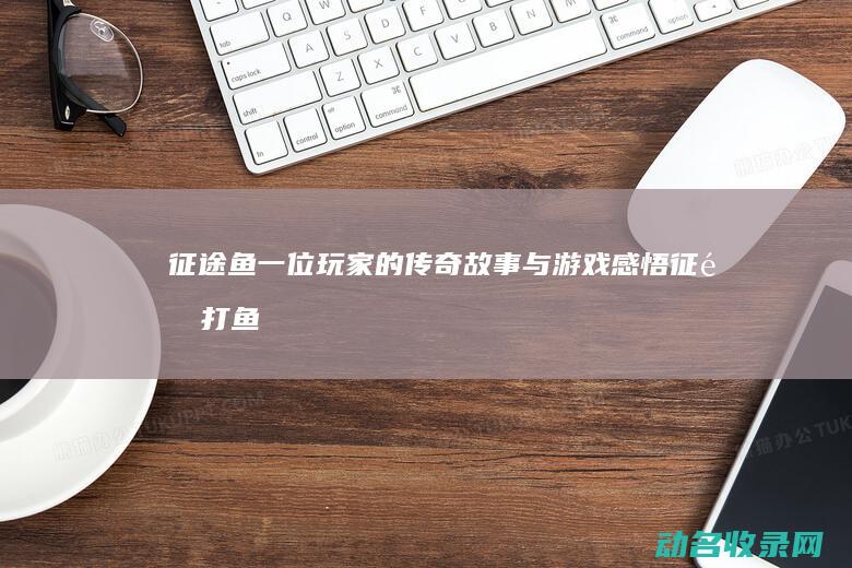 征途鱼 一位玩家的传奇故事与游戏感悟 (征途打鱼)