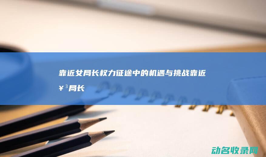 靠近女局长 权力征途中的机遇与挑战 (靠近女局长权力征途)