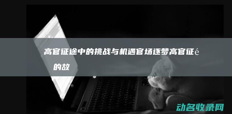 高官征途中的挑战与机遇 官场逐梦 (高官征途的故事梗概)