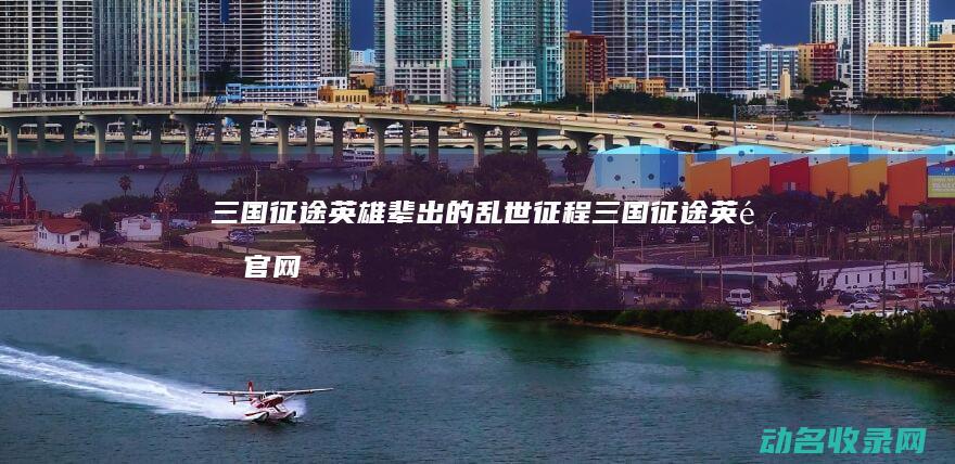 三国征途 英雄辈出的乱世征程 (三国征途英雄官网)