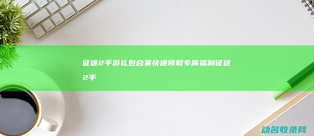 征途2手游礼包合集 快速领取专属福利 (征途2手游礼包领取大全)