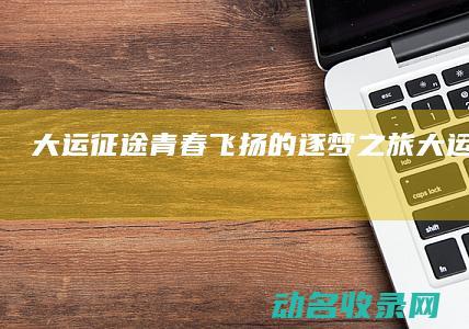 大运征途 青春飞扬的逐梦之旅 (大运征途公告)