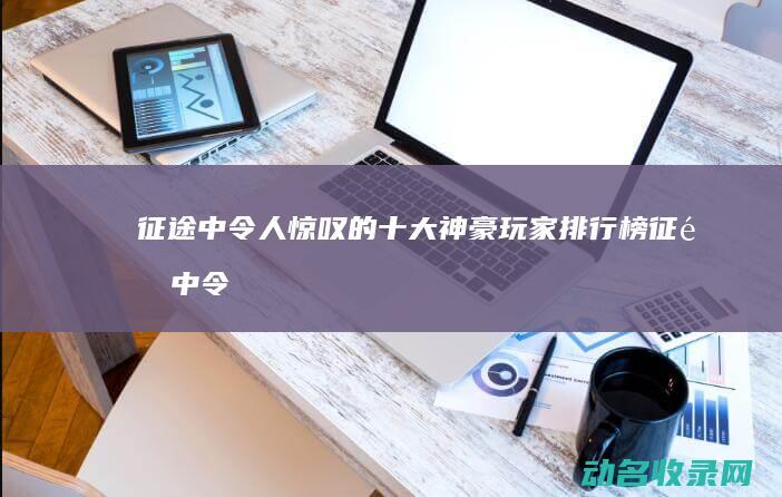 征途 中令人惊叹的十大神豪玩家排行榜 (征途中令人惊艳的句子)