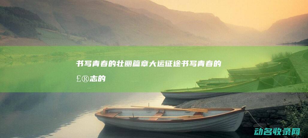 书写青春的壮丽篇章 大运征途 (书写青春的壮志的诗句)