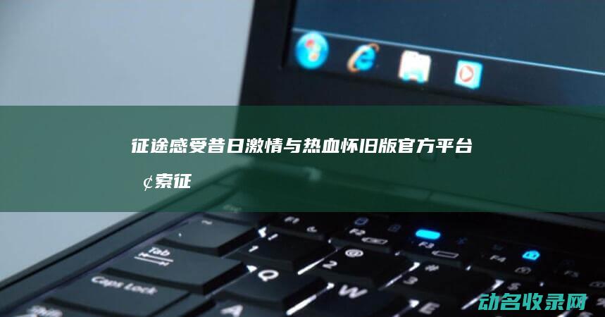 征途 感受昔日激情与热血 怀旧版官方平台 探索 (征途感受昔日的辉煌)