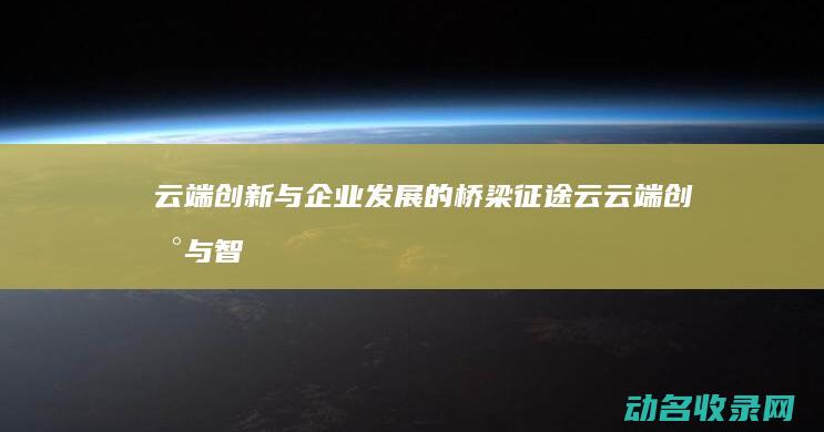 云端创新与企业发展的桥梁 征途云 (云端创新与智能未来)