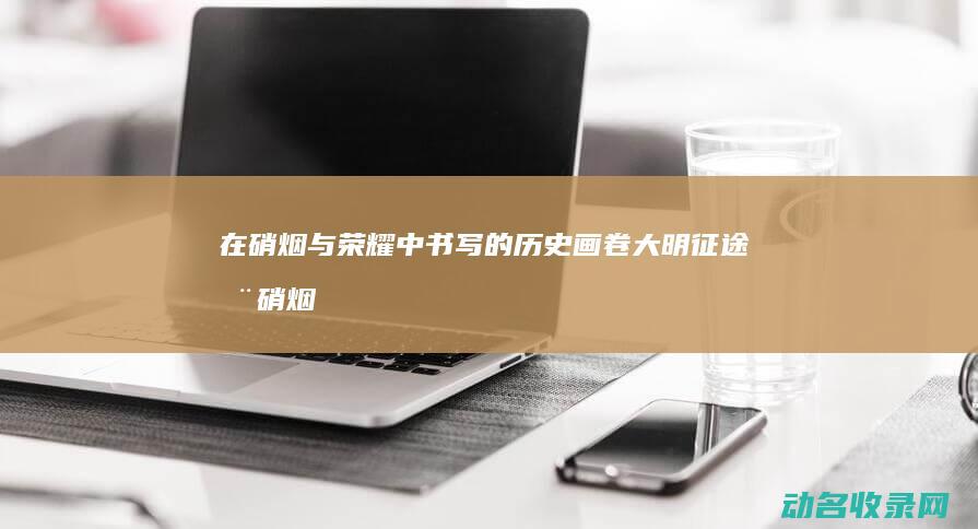 在硝烟与荣耀中书写的历史画卷 大明征途 (在硝烟中,我们见证暴君)