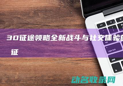 3D征途 领略全新战斗与社交体验的未来世界 (征途3d官网)