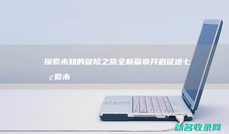 探索未知的冒险之旅 全新篇章开启 征途七 (探索未知的冒险)