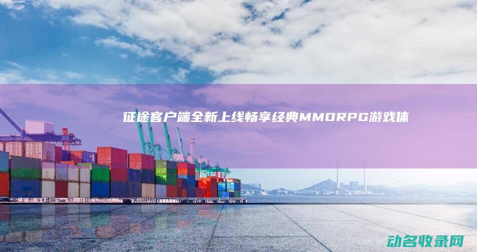 征途客户端全新上线 畅享经典MMORPG游戏体验 (征途客户端全屏怎么调)