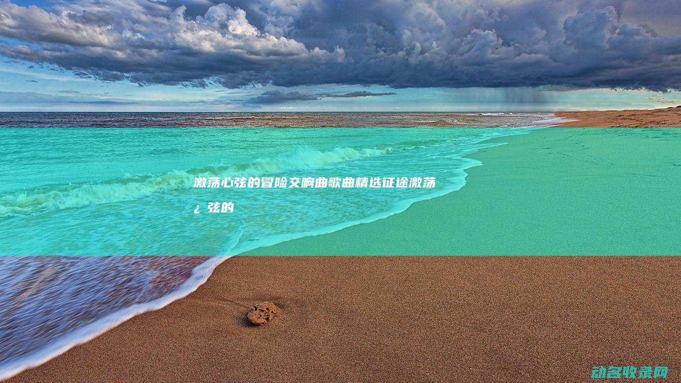 激荡心弦的冒险交响曲 歌曲精选 征途 (激荡心弦的意思)