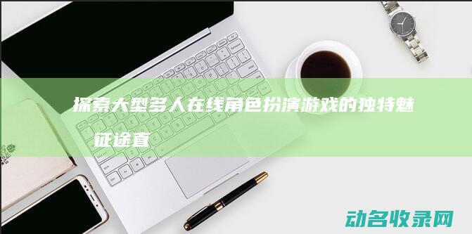 探索大型多人在线角色扮演游戏的独特魅力 征途直播 (探索大型多人游乐场)