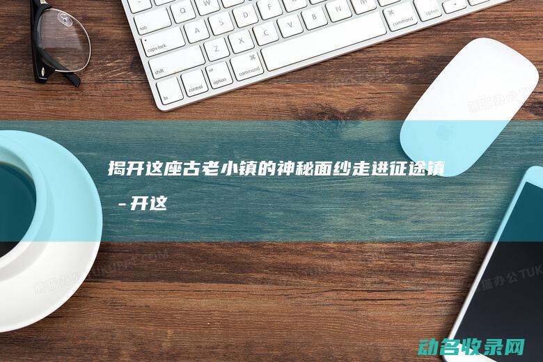 揭开这座古老小镇的神秘面纱 走进征途镇 (揭开这座古老的城市)