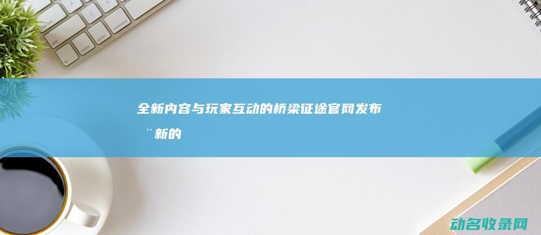 全新内容与玩家互动的桥梁 征途官网发布 (全新的内容)