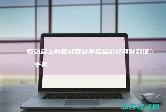 移动端上的国战巨制 重温端游经典时刻 征途手机 (移动端的国家专利申请如何操作)