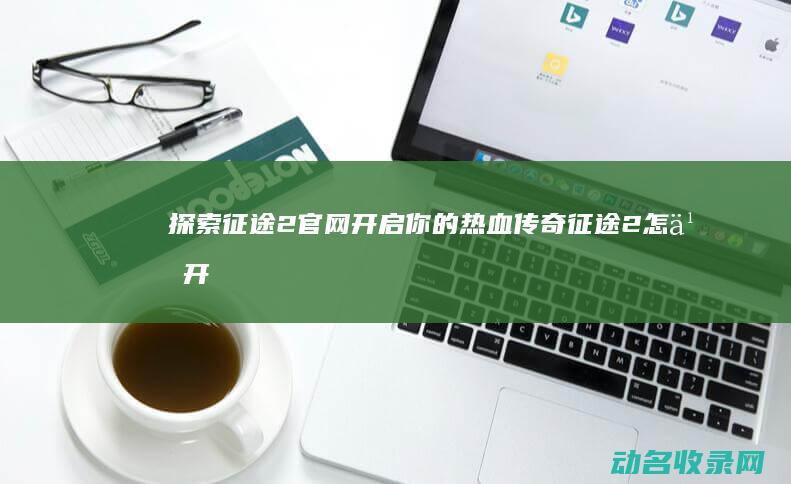 探索征途2官网 开启你的热血传奇 (征途2怎么开刺探)