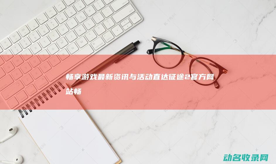畅享游戏最新资讯与活动 直达征途2官方网站 (畅享游戏最新消息)