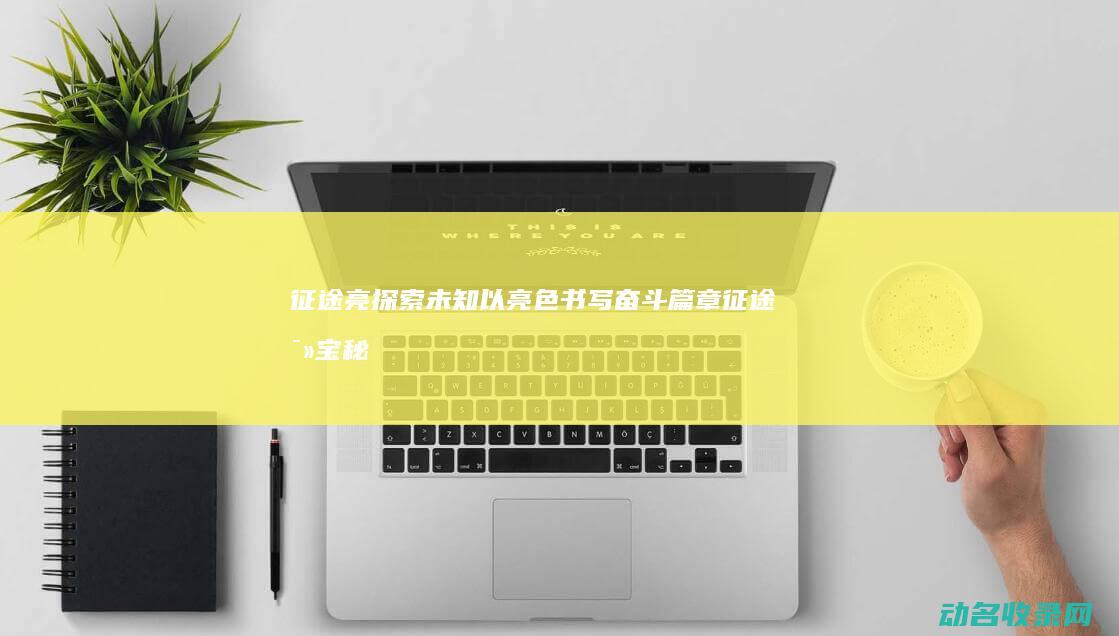 征途亮 探索未知 以亮色书写奋斗篇章 (征途寻宝秘境)