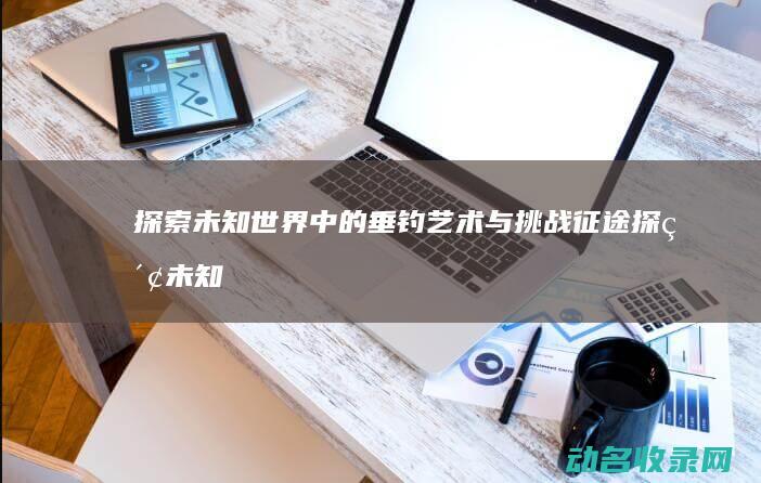 探索未知世界中的垂钓艺术与挑战 征途 (探索未知世界的科学实验是人类最基本的实践活动)