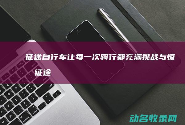征途自行车 让每一次骑行都充满挑战与惊喜 (征途自行车让上路吗)