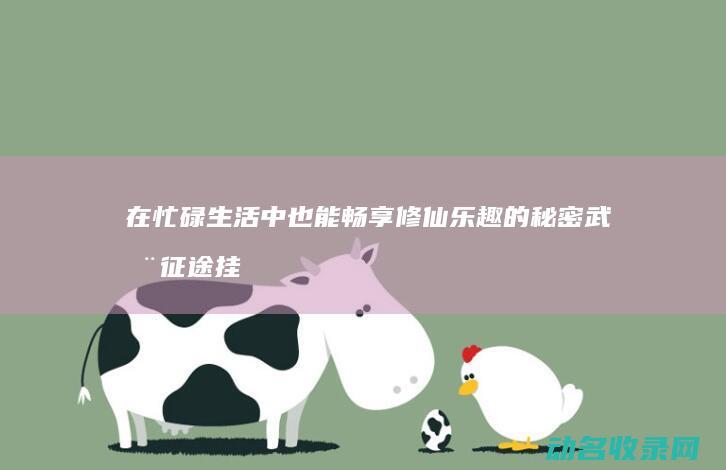 在忙碌生活中也能畅享修仙乐趣的秘密武器 征途挂机 (在忙碌生活中,挤出一点时间来取悦自己)