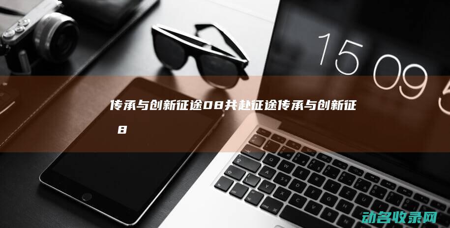 传承与创新 征途08 共赴征途 (传承与创新征文800字)