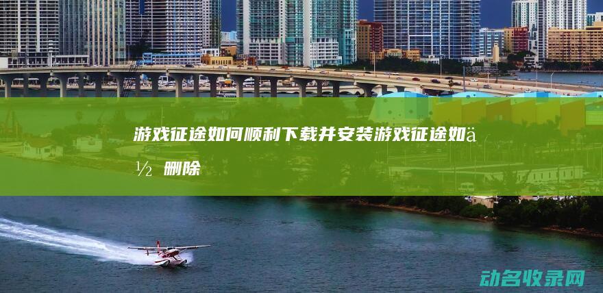 游戏 征途 如何顺利下载并安装 (游戏征途如何删除角色)